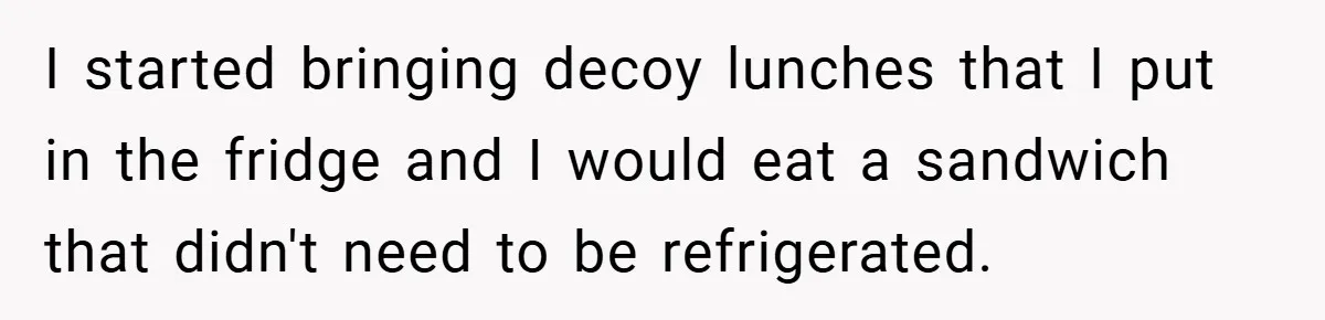 I started bringing decoy lunches that I put in the fridge and I would eat a sandwich that didn't need to be refrigerated.