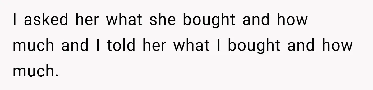 I asked her what she bought and how much and I told her what I bought and how much.