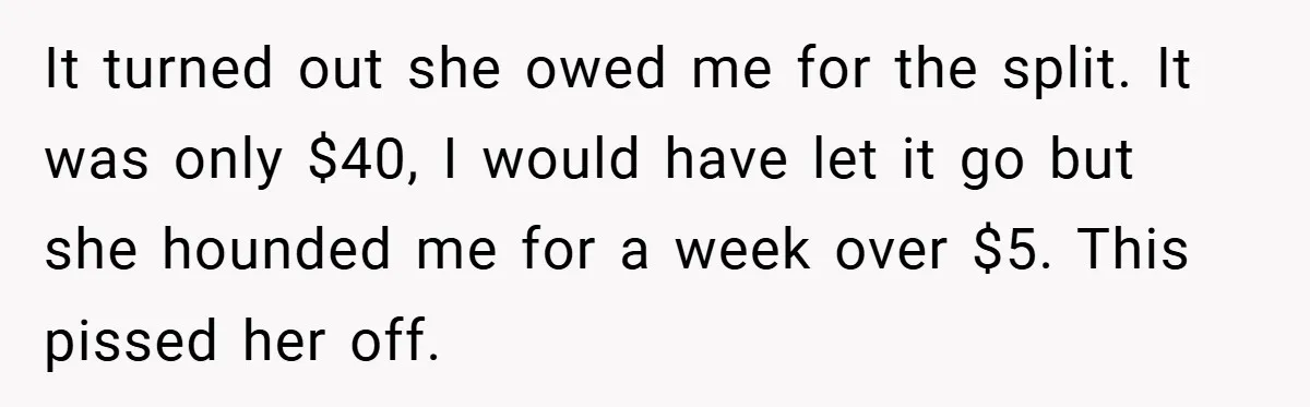 It turned out she owed me for the split. It was only $40, I would have let it go but she hounded me for a week over $5. This pissed...