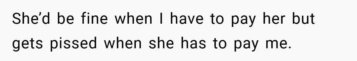 She’d be fine when I have to pay her but gets pissed when she has to pay me.