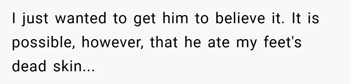 I just wanted to get him to believe it. It is possible, however, that he ate my feet's dead skin...