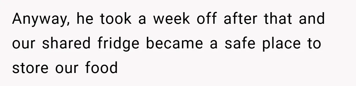 Anyway, he took a week off after that and our shared fridge became a safe place to store our food