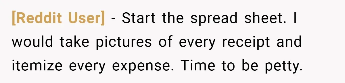 [Reddit User] − Start the spread sheet. I would take pictures of every receipt and itemize every expense. Time to be petty.