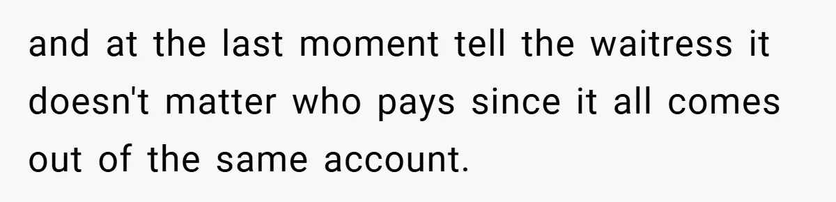 and at the last moment tell the waitress it doesn't matter who pays since it all comes out of the same account.
