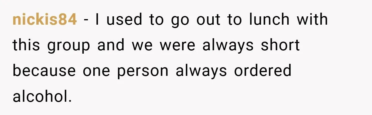 nickis84 − I used to go out to lunch with this group and we were always short because one person always ordered alcohol.