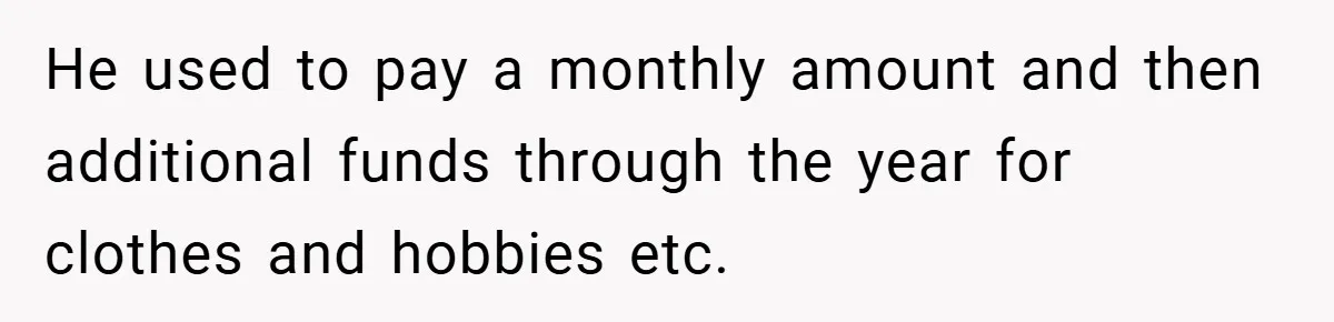 He used to pay a monthly amount and then additional funds through the year for clothes and hobbies etc.