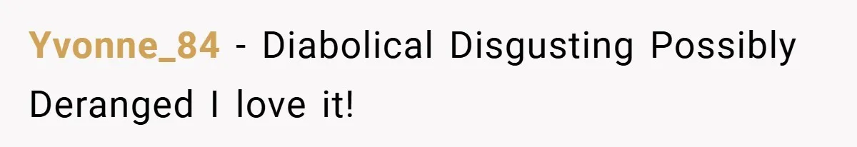Yvonne_84 − Diabolical Disgusting Possibly Deranged I love it!