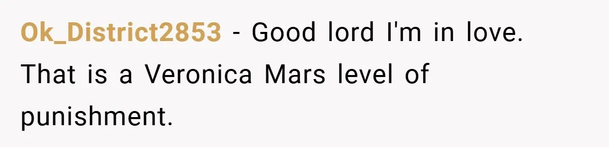 Ok_District2853 − Good lord I'm in love. That is a Veronica Mars level of punishment.