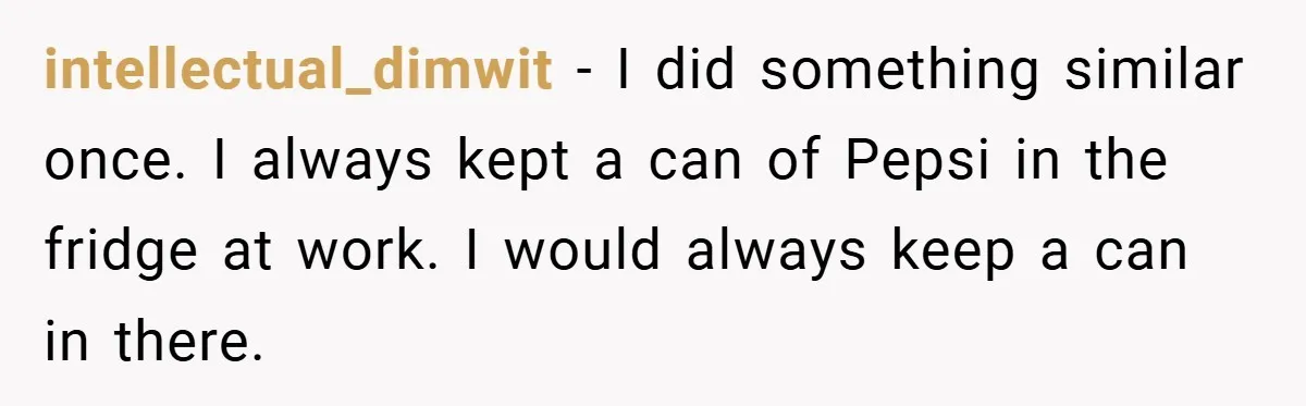 intellectual_dimwit − I did something similar once. I always kept a can of Pepsi in the fridge at work. I would always keep a can in there.