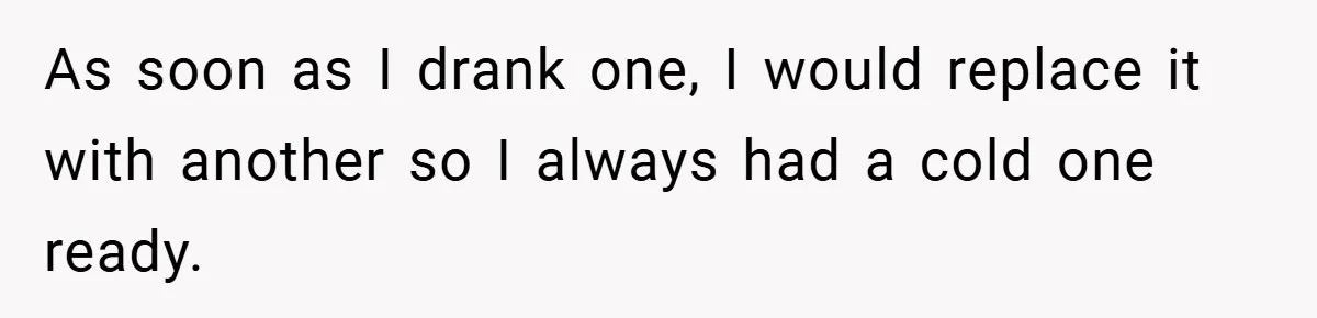 As soon as I drank one, I would replace it with another so I always had a cold one ready.