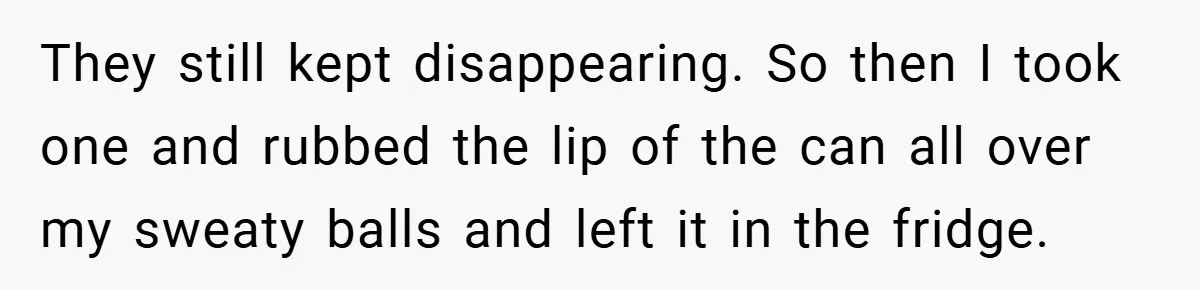 They still kept disappearing. So then I took one and rubbed the lip of the can all over my sweaty balls and left it in the fridge.