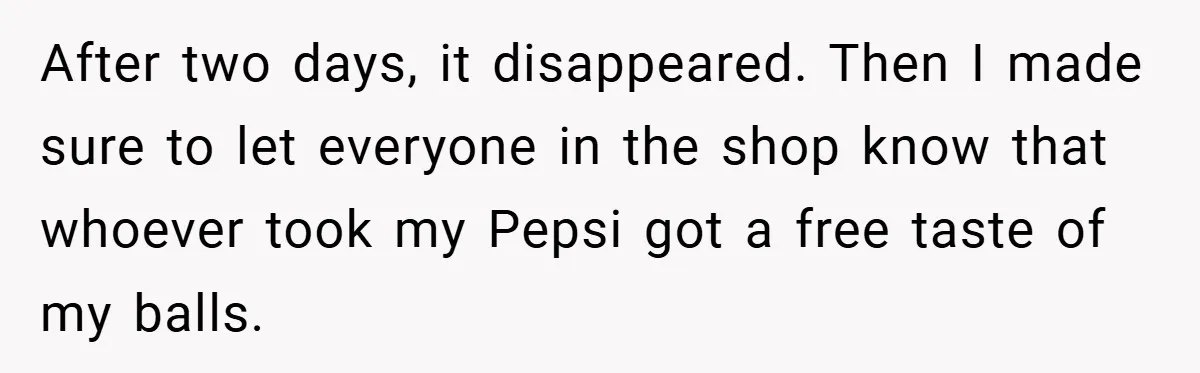 After two days, it disappeared. Then I made sure to let everyone in the shop know that whoever took my Pepsi got a free taste of my balls.
