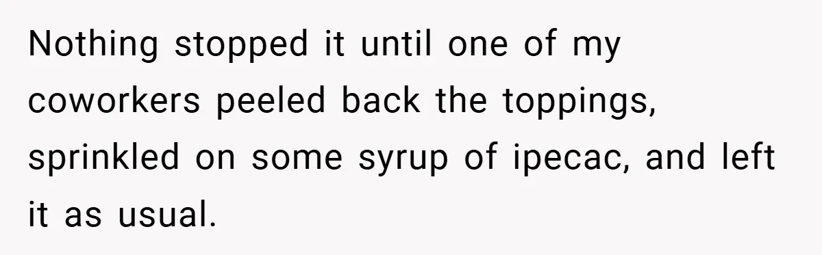 Nothing stopped it until one of my coworkers peeled back the toppings, sprinkled on some syrup of ipecac, and left it as usual.
