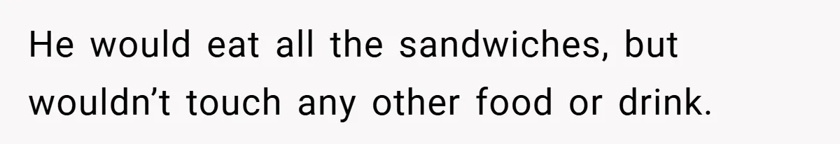 He would eat all the sandwiches, but wouldn’t touch any other food or drink.