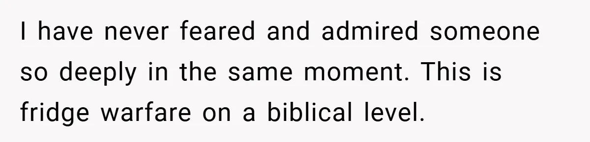 I have never feared and admired someone so deeply in the same moment. This is fridge warfare on a biblical level.