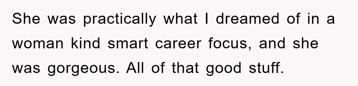 She was practically what I dreamed of in a woman kind smart career focus, and she was gorgeous. All of that good stuff.