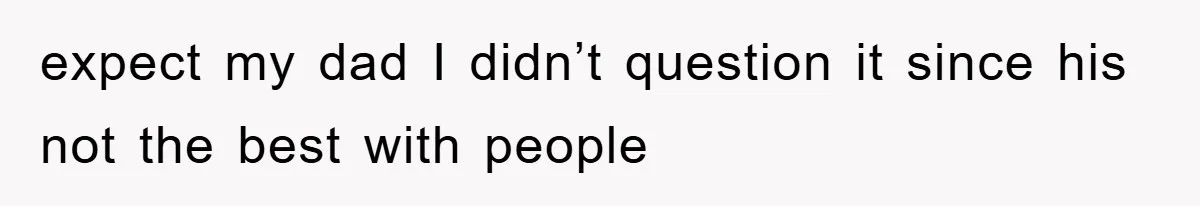 expect my dad I didn’t question it since his not the best with people