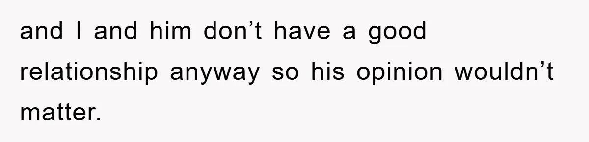 and I and him don’t have a good relationship anyway so his opinion wouldn’t matter.