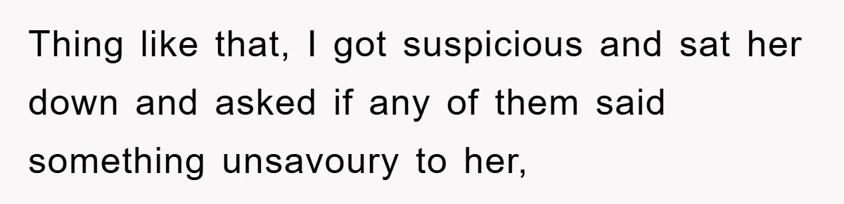 Thing like that, I got suspicious and sat her down and asked if any of them said something unsavoury to her,