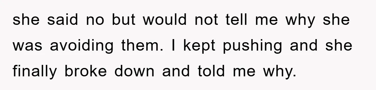 she said no but would not tell me why she was avoiding them. I kept pushing and she finally broke down and told me why.