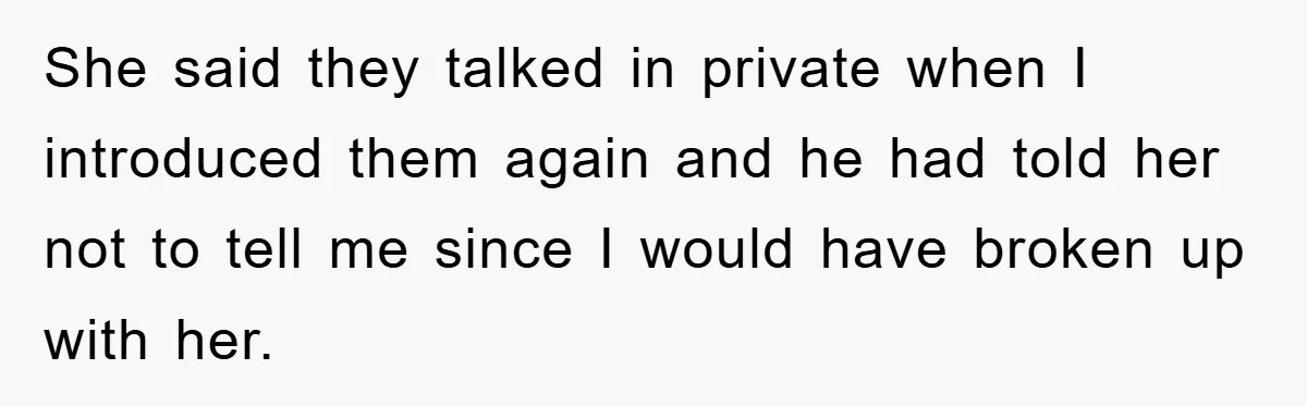 She said they talked in private when I introduced them again and he had told her not to tell me since I would have broken up with her.