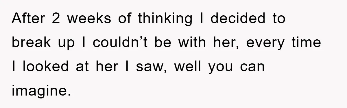 After 2 weeks of thinking I decided to break up I couldn’t be with her, every time I looked at her I saw, well you can imagine.