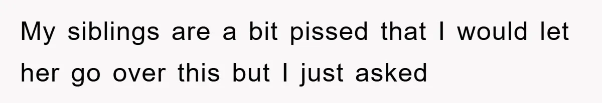 My siblings are a bit pissed that I would let her go over this but I just asked