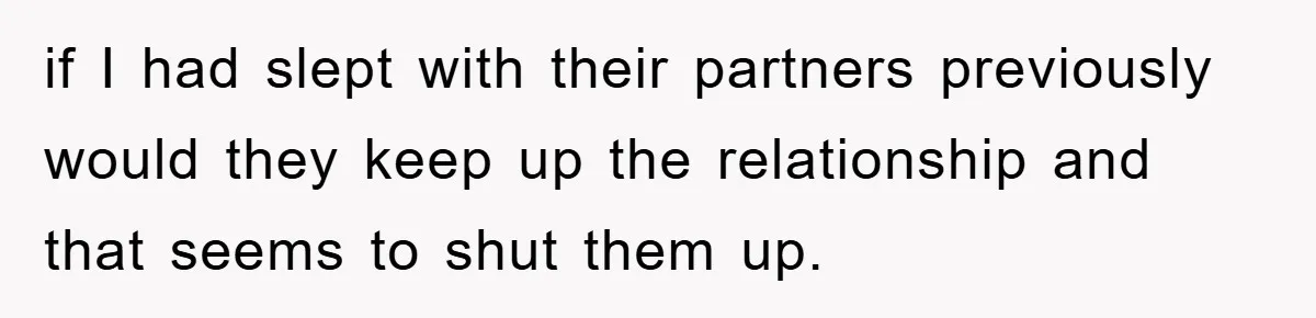 if I had slept with their partners previously would they keep up the relationship and that seems to shut them up.