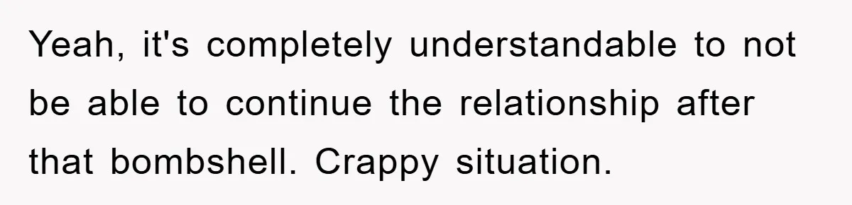 Yeah, it's completely understandable to not be able to continue the relationship after that bombshell. Crappy situation.