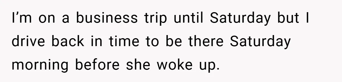 I’m on a business trip until Saturday but I drive back in time to be there Saturday morning before she woke up.