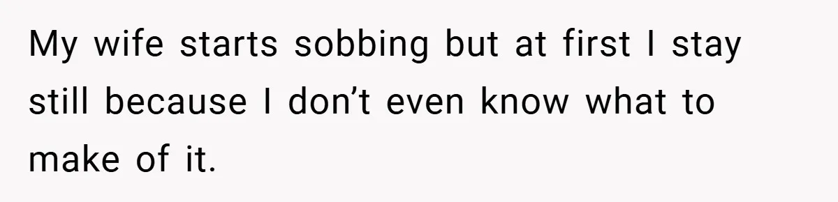 My wife starts sobbing but at first I stay still because I don’t even know what to make of it.