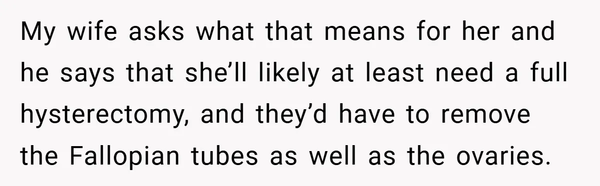 My wife asks what that means for her and he says that she’ll likely at least need a full hysterectomy, and they’d have to remove the Fallopian tubes as well...