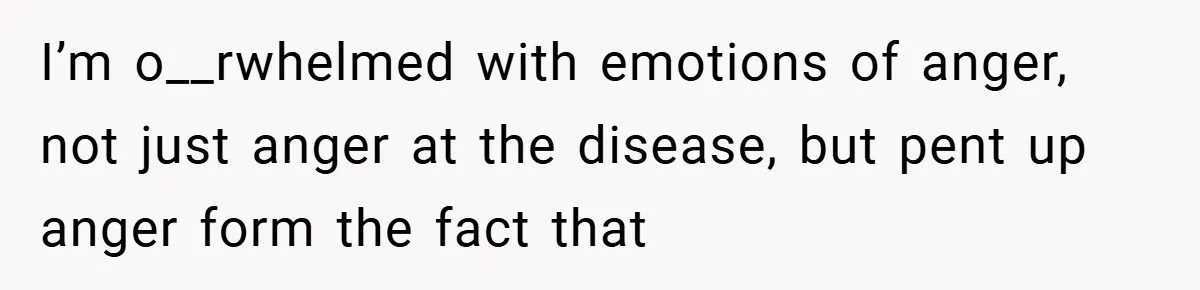 I’m o__rwhelmed with emotions of anger, not just anger at the disease, but pent up anger form the fact that