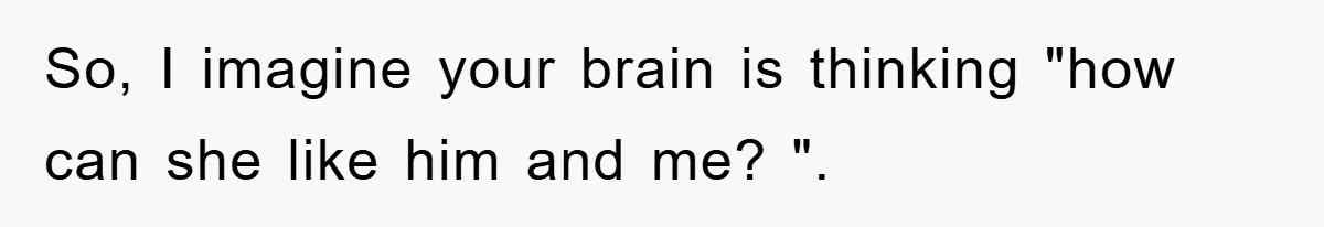 So, I imagine your brain is thinking "how can she like him and me? ".