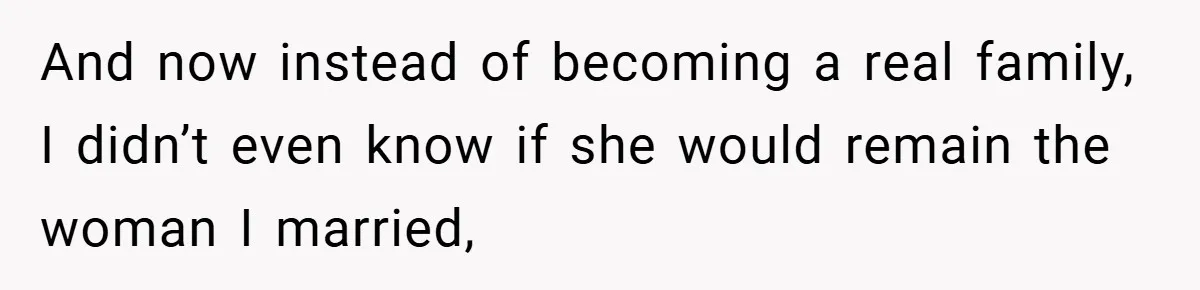 And now instead of becoming a real family, I didn’t even know if she would remain the woman I married,