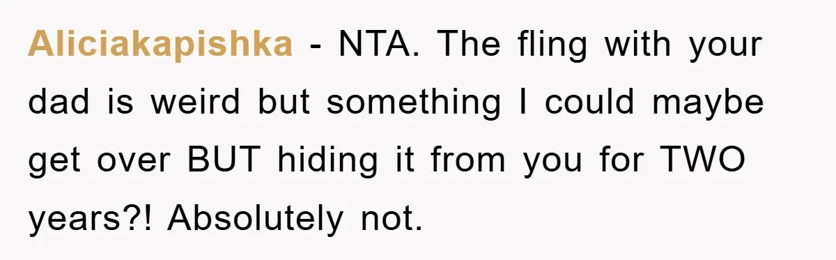 Aliciakapishka − NTA. The fling with your dad is weird but something I could maybe get over BUT hiding it from you for TWO years?! Absolutely not.