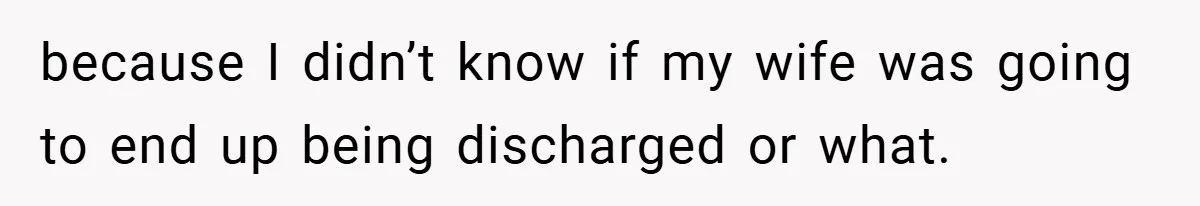 because I didn’t know if my wife was going to end up being discharged or what.