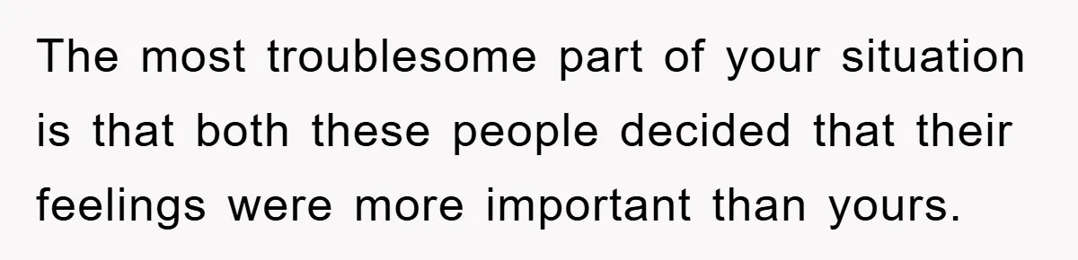 The most troublesome part of your situation is that both these people decided that their feelings were more important than yours.