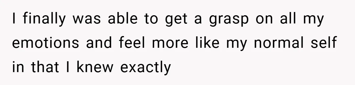 I finally was able to get a grasp on all my emotions and feel more like my normal self in that I knew exactly