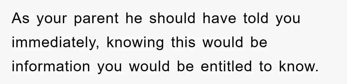 As your parent he should have told you immediately, knowing this would be information you would be entitled to know.