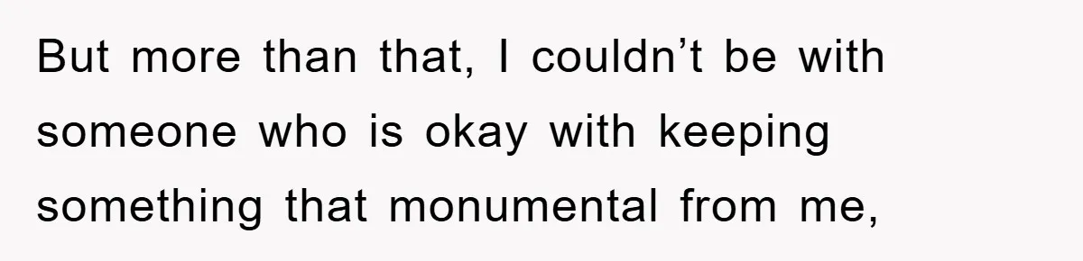 But more than that, I couldn’t be with someone who is okay with keeping something that monumental from me,