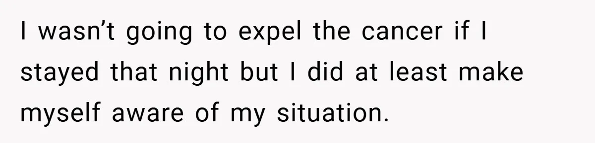 I wasn’t going to expel the cancer if I stayed that night but I did at least make myself aware of my situation.