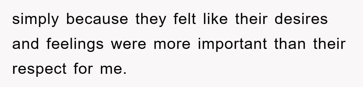 simply because they felt like their desires and feelings were more important than their respect for me.
