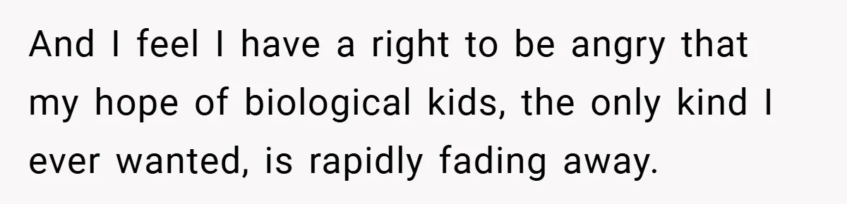 And I feel I have a right to be angry that my hope of biological kids, the only kind I ever wanted, is rapidly fading away.