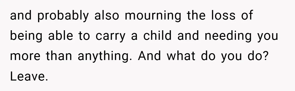 and probably also mourning the loss of being able to carry a child and needing you more than anything. And what do you do? Leave.