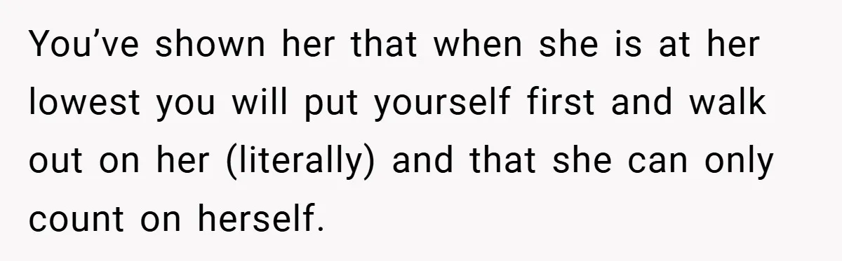 You’ve shown her that when she is at her lowest you will put yourself first and walk out on her (literally) and that she can only count on herself.