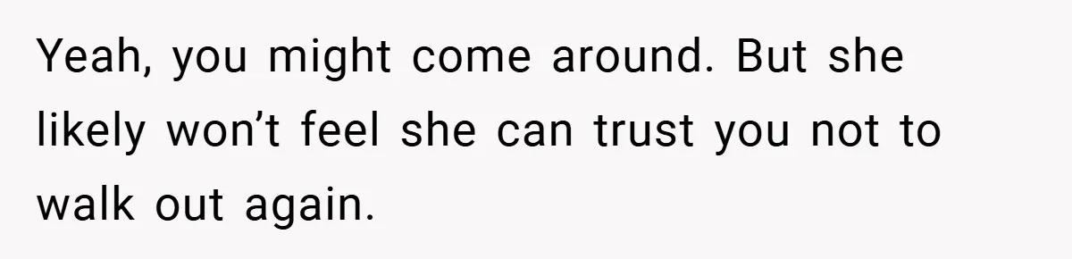 Yeah, you might come around. But she likely won’t feel she can trust you not to walk out again.