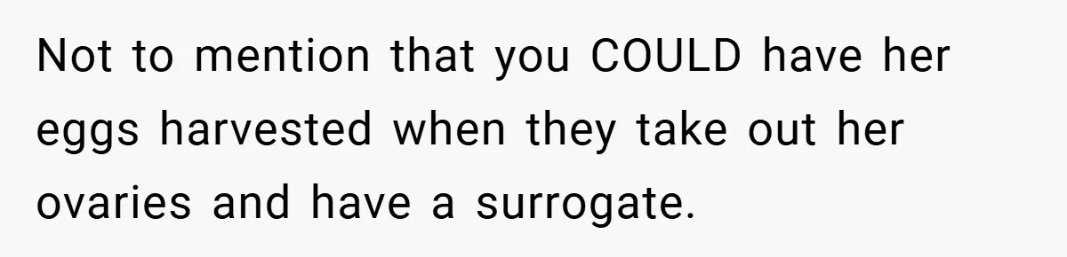 Not to mention that you COULD have her eggs harvested when they take out her ovaries and have a surrogate.
