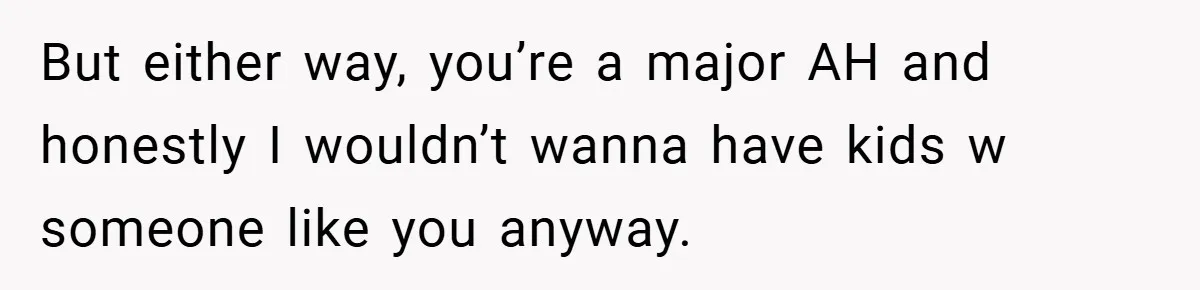 But either way, you’re a major AH and honestly I wouldn’t wanna have kids w someone like you anyway.