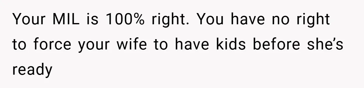 Your MIL is 100% right. You have no right to force your wife to have kids before she’s ready